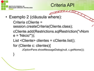 Criteria API

• Exemplo 2 (cláusula where):
   Criteria cCliente =
   session.createCriteria(Cliente.class);
   cCliente.add(Restrictions.sqlRestriction("vNom
   e = 'Nécio'"));
   List <Cliente> clientes = cCliente.list();
   for (Cliente c: clientes){
        JOptionPane.showMessageDialog(null, c.getNome());
   }
 