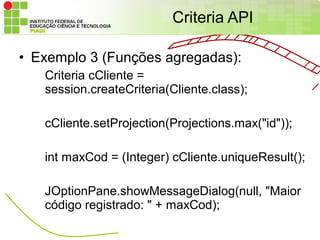 Criteria API

• Exemplo 3 (Funções agregadas):
   Criteria cCliente =
   session.createCriteria(Cliente.class);

   cCliente.setProjection(Projections.max("id"));

   int maxCod = (Integer) cCliente.uniqueResult();

   JOptionPane.showMessageDialog(null, "Maior
   código registrado: " + maxCod);
 