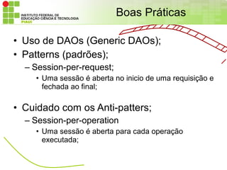 Boas Práticas

• Uso de DAOs (Generic DAOs);
• Patterns (padrões);
  – Session-per-request;
    • Uma sessão é aberta no inicio de uma requisição e
      fechada ao final;

• Cuidado com os Anti-patters;
  – Session-per-operation
    • Uma sessão é aberta para cada operação
      executada;
 
