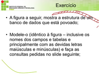 Exercício

• A figura a seguir, mostra a estrutura de um
  banco de dados que está povoado;

• Modele-o (idêntico à figura – inclusive os
  nomes dos campos e tabelas e
  principalmente com as devidas letras
  maiúsculas e minúsculas) e faça as
  consultas pedidas no slide seguinte;
 