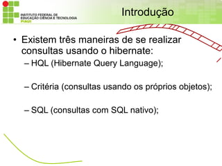 Introdução

• Existem três maneiras de se realizar
  consultas usando o hibernate:
  – HQL (Hibernate Query Language);

  – Critéria (consultas usando os próprios objetos);

  – SQL (consultas com SQL nativo);
 