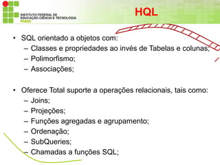 HQL

• SQL orientado a objetos com:
   – Classes e propriedades ao invés de Tabelas e colunas;
   – Polimorfismo;
   – Associações;

• Oferece Total suporte a operações relacionais, tais como:
  – Joins;
  – Projeções;
  – Funções agregadas e agrupamento;
  – Ordenação;
  – SubQueries;
  – Chamadas a funções SQL;
 