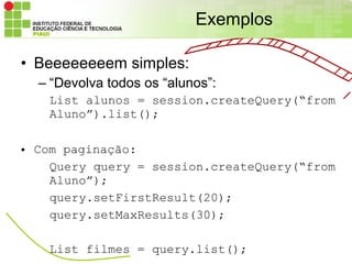 Exemplos

• Beeeeeeeem simples:
  – “Devolva todos os “alunos”:
   List alunos = session.createQuery(“from
   Aluno”).list();

• Com paginação:
    Query query = session.createQuery(“from
    Aluno”);
    query.setFirstResult(20);
    query.setMaxResults(30);

   List filmes = query.list();
 