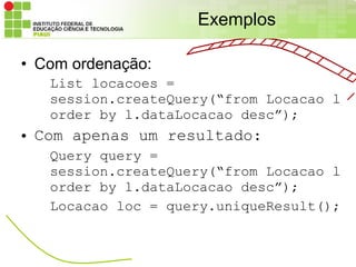 Exemplos

• Com ordenação:
   List locacoes =
   session.createQuery(“from Locacao l
   order by l.dataLocacao desc”);
• Com apenas um resultado:
   Query query =
   session.createQuery(“from Locacao l
   order by l.dataLocacao desc”);
   Locacao loc = query.uniqueResult();
 