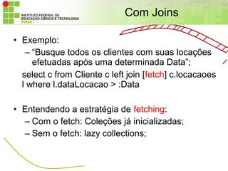 Com Joins

• Exemplo:
   – “Busque todos os clientes com suas locações
     efetuadas após uma determinada Data”;
  select c from Cliente c left join [fetch] c.locacaoes
  l where l.dataLocacao > :Data

• Entendendo a estratégia de fetching:
  – Com o fetch: Coleções já inicializadas;
  – Sem o fetch: lazy collections;
 