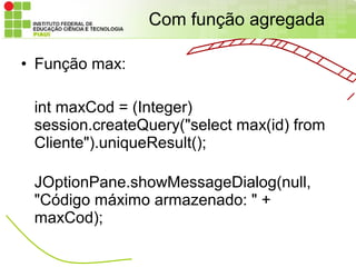 Com função agregada

• Função max:

 int maxCod = (Integer)
 session.createQuery("select max(id) from
 Cliente").uniqueResult();

 JOptionPane.showMessageDialog(null,
 "Código máximo armazenado: " +
 maxCod);
 