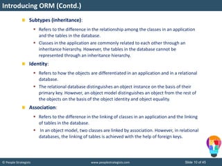 © People Strategists www.peoplestrategists.com Slide 10 of 45
Subtypes (inheritance):
 Refers to the difference in the relationship among the classes in an application
and the tables in the database.
 Classes in the application are commonly related to each other through an
inheritance hierarchy. However, the tables in the database cannot be
represented through an inheritance hierarchy.
Identity:
 Refers to how the objects are differentiated in an application and in a relational
database.
 The relational database distinguishes an object instance on the basis of their
primary key. However, an object model distinguishes an object from the rest of
the objects on the basis of the object identity and object equality.
Association:
 Refers to the difference in the linking of classes in an application and the linking
of tables in the database.
 In an object model, two classes are linked by association. However, in relational
databases, the linking of tables is achieved with the help of foreign keys.
Introducing ORM (Contd.)
 