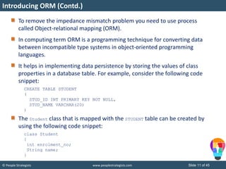 © People Strategists www.peoplestrategists.com Slide 11 of 45
Introducing ORM (Contd.)
To remove the impedance mismatch problem you need to use process
called Object-relational mapping (ORM).
In computing term ORM is a programming technique for converting data
between incompatible type systems in object-oriented programming
languages.
It helps in implementing data persistence by storing the values of class
properties in a database table. For example, consider the following code
snippet:
CREATE TABLE STUDENT
(
STUD_ID INT PRIMARY KEY NOT NULL,
STUD_NAME VARCHAR(20)
)
The Student class that is mapped with the STUDENT table can be created by
using the following code snippet:
class Student
{
int enrolment_no;
String name;
}
 