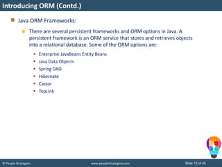 © People Strategists www.peoplestrategists.com Slide 13 of 45
Introducing ORM (Contd.)
Java ORM Frameworks:
There are several persistent frameworks and ORM options in Java. A
persistent framework is an ORM service that stores and retrieves objects
into a relational database. Some of the ORM options are:
 Enterprise JavaBeans Entity Beans
 Java Data Objects
 Spring DAO
 Hibernate
 Castor
 TopLink
 