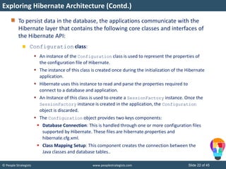 © People Strategists www.peoplestrategists.com Slide 22 of 45
To persist data in the database, the applications communicate with the
Hibernate layer that contains the following core classes and interfaces of
the Hibernate API:
Configuration class:
 An instance of the Configuration class is used to represent the properties of
the configuration file of Hibernate.
 The instance of this class is created once during the initialization of the Hibernate
application.
 Hibernate uses this instance to read and parse the properties required to
connect to a database and application.
 An Instance of this class is used to create a SessionFactory instance. Once the
SessionFactory instance is created in the application, the Configuration
object is discarded.
 The Configuration object provides two keys components:
 Database Connection: This is handled through one or more configuration files
supported by Hibernate. These files are hibernate.properties and
hibernate.cfg.xml.
 Class Mapping Setup: This component creates the connection between the
Java classes and database tables..
Exploring Hibernate Architecture (Contd.)
 