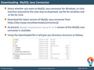 © People Strategists www.peoplestrategists.com Slide 26 of 45
Select whether you want to MySQL Java connector for Windows, or Unix
and then proceed to the next step to download .zip file for windows and
.tz file for Unix.
Download the latest version of MySQL Java connector from
https://dev.mysql.com/downloads/connector/j/
At present, mysql-connector-java-5.0.8 version of the MySQL Java
connector is available.
Unzip the downloaded file it will give you directory structure as follows.
Downloading MySQL Java Connector
 