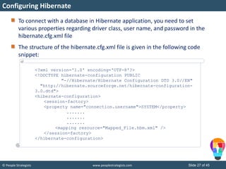© People Strategists www.peoplestrategists.com Slide 27 of 45
To connect with a database in Hibernate application, you need to set
various properties regarding driver class, user name, and password in the
hibernate.cfg.xml file
The structure of the hibernate.cfg.xml file is given in the following code
snippet:
Configuring Hibernate
<?xml version='1.0' encoding='UTF-8'?>
<!DOCTYPE hibernate-configuration PUBLIC
"-//Hibernate/Hibernate Configuration DTD 3.0//EN"
"http://hibernate.sourceforge.net/hibernate-configuration-
3.0.dtd">
<hibernate-configuration>
<session-factory>
<property name="connection.username">SYSTEM</property>
.......
.......
.......
<mapping resource="Mapped_File.hbm.xml" />
</session-factory>
</hibernate-configuration>
 