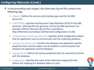 © People Strategists www.peoplestrategists.com Slide 28 of 45
In the preceding code snippet, the hibernate.cfg.xml file contains the
following tags:
<?xml>: Defines the version and encoding type used for the XML
document.
<DOCTYPE>: Specifies the Document Type Definition (DTD) for the XML
elements. DTD specifies the grammar rule for the XML document. For
example, DTD for hibernate.cfg.xml file is specified as
http://hibernate.sourceforge.net/hibernate-configuration-3.0.dtd.
<hibernate-configuration>: Specifies all the configuration details
that the application uses to communicate with the underlying database.
<session-factory>: Contains the database and application specific
properties that a Session object uses to establish a communication link
between the application and the database.
<property>: Defines the various properties that are required to connect
with the database.
<mapping>: Specifies the name of the Hibernate mapping file that
defines the mapping of a database table to a class.
Configuring Hibernate (Contd.)
 