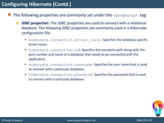 © People Strategists www.peoplestrategists.com Slide 29 of 45
The following properties are commonly set under the <property> tag:
JDBC properties: The JDBC properties are used to connect with a relational
database. The following JDBC properties are commonly used in a Hibernate
configuration file:
 hibernate.connection.driver_class: Specifies the database specific
driver name.
 hibernate.connection.url: Specifies the complete path along with the
port number and name of a database that needs to be connected with the
application.
 hibernate.connection.username: Specifies the user name that is used
to connect with a particular database.
 hibernate.connection.password: Specifies the password that is used
to connect with a particular database.
Configuring Hibernate (Contd.)
 