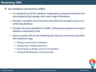 © People Strategists www.peoplestrategists.com Slide 3 of 45
Java Database Connectivity (JDBC):
Is a standard Java API for database-independent connectivity between the
Java programming language and a wide range of databases.
Provides a complete set of interfaces that allows for portable access to an
underlying database.
Provides the same capabilities as ODBC, allowing Java programs to contain
database-independent code.
Library includes APIs for the following tasks that are commonly associated
with database usage:
 Making a connection to a database.
 Creating SQL or MySQL statements.
 Executing SQL or MySQL queries in the database.
 Viewing & Modifying the resulting records.
Reviewing JDBC
 