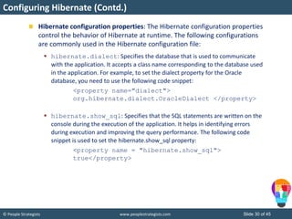 © People Strategists www.peoplestrategists.com Slide 30 of 45
Hibernate configuration properties: The Hibernate configuration properties
control the behavior of Hibernate at runtime. The following configurations
are commonly used in the Hibernate configuration file:
 hibernate.dialect: Specifies the database that is used to communicate
with the application. It accepts a class name corresponding to the database used
in the application. For example, to set the dialect property for the Oracle
database, you need to use the following code snippet:
<property name="dialect">
org.hibernate.dialect.OracleDialect </property>
 hibernate.show_sql: Specifies that the SQL statements are written on the
console during the execution of the application. It helps in identifying errors
during execution and improving the query performance. The following code
snippet is used to set the hibernate.show_sql property:
<property name = "hibernate.show_sql">
true</property>
Configuring Hibernate (Contd.)
 
