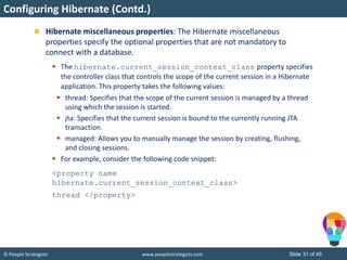 © People Strategists www.peoplestrategists.com Slide 31 of 45
Hibernate miscellaneous properties: The Hibernate miscellaneous
properties specify the optional properties that are not mandatory to
connect with a database.
 The hibernate.current_session_context_class property specifies
the controller class that controls the scope of the current session in a Hibernate
application. This property takes the following values:
 thread: Specifies that the scope of the current session is managed by a thread
using which the session is started.
 jta: Specifies that the current session is bound to the currently running JTA
transaction.
 managed: Allows you to manually manage the session by creating, flushing,
and closing sessions.
 For example, consider the following code snippet:
<property name
hibernate.current_session_context_class>
thread </property>
Configuring Hibernate (Contd.)
 