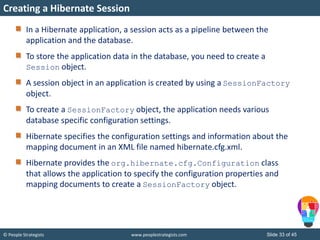© People Strategists www.peoplestrategists.com Slide 33 of 45
In a Hibernate application, a session acts as a pipeline between the
application and the database.
To store the application data in the database, you need to create a
Session object.
A session object in an application is created by using a SessionFactory
object.
To create a SessionFactory object, the application needs various
database specific configuration settings.
Hibernate specifies the configuration settings and information about the
mapping document in an XML file named hibernate.cfg.xml.
Hibernate provides the org.hibernate.cfg.Configuration class
that allows the application to specify the configuration properties and
mapping documents to create a SessionFactory object.
Creating a Hibernate Session
 