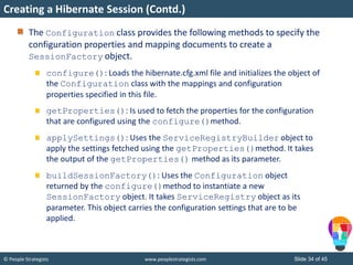 © People Strategists www.peoplestrategists.com Slide 34 of 45
The Configuration class provides the following methods to specify the
configuration properties and mapping documents to create a
SessionFactory object.
configure(): Loads the hibernate.cfg.xml file and initializes the object of
the Configuration class with the mappings and configuration
properties specified in this file.
getProperties(): Is used to fetch the properties for the configuration
that are configured using the configure()method.
applySettings(): Uses the ServiceRegistryBuilder object to
apply the settings fetched using the getProperties()method. It takes
the output of the getProperties() method as its parameter.
buildSessionFactory(): Uses the Configuration object
returned by the configure()method to instantiate a new
SessionFactory object. It takes ServiceRegistry object as its
parameter. This object carries the configuration settings that are to be
applied.
Creating a Hibernate Session (Contd.)
 