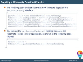 © People Strategists www.peoplestrategists.com Slide 35 of 45
The following code snippet illustrates how to create object of the
SessionFactory interface:
You can use the getSessionFactory() method to access the
Hibernate session in your application, as shown in the following code
snippet:
Creating a Hibernate Session (Contd.)
private static final SessionFactory sessionFactory;
Configuration configuration = new Configuration().configure();
ServiceRegistryBuilder registry = new ServiceRegistryBuilder();
registry.applySettings(configuration.getProperties());
ServiceRegistry serviceRegistry = registry.buildServiceRegistry();
sessionFactory=configuration.buildSessionFactory(serviceRegistry);
Session session =
HibernateUtil.getSessionFactory().getCurrentSession();
 
