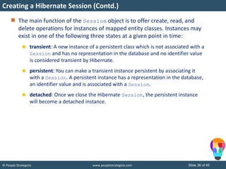 © People Strategists www.peoplestrategists.com Slide 36 of 45
The main function of the Session object is to offer create, read, and
delete operations for instances of mapped entity classes. Instances may
exist in one of the following three states at a given point in time:
transient: A new instance of a persistent class which is not associated with a
Session and has no representation in the database and no identifier value
is considered transient by Hibernate.
persistent: You can make a transient instance persistent by associating it
with a Session. A persistent instance has a representation in the database,
an identifier value and is associated with a Session.
detached: Once we close the Hibernate Session, the persistent instance
will become a detached instance.
Creating a Hibernate Session (Contd.)
 