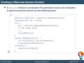 © People Strategists www.peoplestrategists.com Slide 39 of 45
A Session instance is serializable if its persistent classes are serializable.
A typical transaction should use the following idiom:
Creating a Hibernate Session (Contd.)
Session session = factory.openSession();
Transaction tx = null;
try {
tx = session.beginTransaction();
// do some work
...
tx.commit();
}
catch (Exception e) {
if (tx!=null) tx.rollback();
e.printStackTrace();
}finally {
session.close();
}
 
