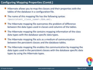 © People Strategists www.peoplestrategists.com Slide 41 of 45
Hibernate allows you to map the classes and their properties with the
tables of the database in a configuration file.
The name of this mapping file has the following syntax:
<persistent_class_name>.hbm.xml.
The Hibernate mapping file overcomes the problem of difference
between the data types used in classes and columns of the tables.
The Hibernate mapping file contains mapping information of the class
data types with the database specific data types.
The Hibernate mapping file acts as a medium of communication
between the persistent classes and the database tables.
The Hibernate mapping file enables the communication by mapping the
data types used in the persistent classes with the database specific data
types by using the Hibernate types.
Configuring Mapping Properties (Contd.)
 