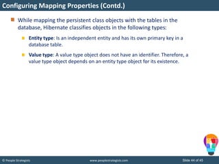 © People Strategists www.peoplestrategists.com Slide 44 of 45
While mapping the persistent class objects with the tables in the
database, Hibernate classifies objects in the following types:
Entity type: Is an independent entity and has its own primary key in a
database table.
Value type: A value type object does not have an identifier. Therefore, a
value type object depends on an entity type object for its existence.
Configuring Mapping Properties (Contd.)
 