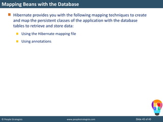 © People Strategists www.peoplestrategists.com Slide 45 of 45
Hibernate provides you with the following mapping techniques to create
and map the persistent classes of the application with the database
tables to retrieve and store data:
Using the Hibernate mapping file
Using annotations
Mapping Beans with the Database
 