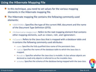 © People Strategists www.peoplestrategists.com Slide 46 of 45
In this technique, you need to set values for the various mapping
elements in the Hibernate mapping file.
The Hibernate mapping file contains the following commonly used
elements:
<DOCTYPE>: Specifies the type of the current XML document and the name
of the Document Type Definition (DTD).
<hibernate-mapping>: Refers to the root mapping element that contains
other mapping elements, such as <class>, <id>, and <generator>.
<class>: Refers to the Java class that is mapped with a database table and
it contains the following commonly used attributes:
 name: Specifies the fully qualified class name of the persistent class.
 table: Specifies the name of the database table to which the Java class is
mapped.
 Mutable: Specifies whether the Java class is mutable. A class whose objects are
declared as read-only objects is referred to as the mutable class.
 schema: Specifies the schema of the database being mapped with the Java class.
Using the Hibernate Mapping File
 
