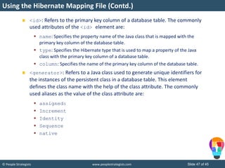 © People Strategists www.peoplestrategists.com Slide 47 of 45
<id>: Refers to the primary key column of a database table. The commonly
used attributes of the <id> element are:
 name: Specifies the property name of the Java class that is mapped with the
primary key column of the database table.
 type: Specifies the Hibernate type that is used to map a property of the Java
class with the primary key column of a database table.
 column: Specifies the name of the primary key column of the database table.
<generator>: Refers to a Java class used to generate unique identifiers for
the instances of the persistent class in a database table. This element
defines the class name with the help of the class attribute. The commonly
used aliases as the value of the class attribute are:
 assigned:
 Increment
 Identity
 Sequence
 native
Using the Hibernate Mapping File (Contd.)
 