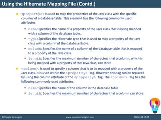 © People Strategists www.peoplestrategists.com Slide 48 of 45
<property>: Is used to map the properties of the Java class with the specific
columns of a database table. This element has the following commonly used
attributes:
 name: Specifies the name of a property of the Java class that is being mapped
with a column of the database table.
 type: Specifies the Hibernate type that is used to map a property of the Java
class with a column of the database table.
 column: Specifies the name of a column of the database table that is mapped
to a property of the Java class.
 length: Specifies the maximum number of characters that a column, which is
being mapped with a property of the Java class, can store.
<column>: Is used to specify a column that is to be mapped with a property of the
Java class. It is used within the <property> tag. However, this tag can be replaced
by using the column attribute of the <property> tag. The <column> tag has the
following commonly used attributes:
 name: Specifies the name of the column in the database table.
 length: Specifies the maximum number of characters that a column can store.
Using the Hibernate Mapping File (Contd.)
 