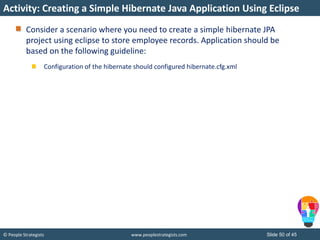 © People Strategists www.peoplestrategists.com Slide 50 of 45
Consider a scenario where you need to create a simple hibernate JPA
project using eclipse to store employee records. Application should be
based on the following guideline:
Configuration of the hibernate should configured hibernate.cfg.xml
Activity: Creating a Simple Hibernate Java Application Using Eclipse
 