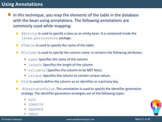 © People Strategists www.peoplestrategists.com Slide 51 of 45
In this technique, you map the elements of the table in the database
with the bean using annotations. The following annotations are
commonly used while mapping:
@Entity: Is used to specify a class as an entity bean. It is contained inside the
javax.persistence package.
@Table: Is used to specify the name of the table.
@Column: Is used to specify the column name. It contains the following attributes:
 name: Specifies the name of the column.
 length: Specifies the length of the column.
 nullable: Specifies the column to be NOT NULL.
 unique: Specifies the column to contain unique values.
@Id: Is used to define the column as an identifier or a primary key.
@GeneratedValue: This annotation is used to specify the identifier generation
strategy. The identifier generation strategies are of the following types:
 AUTO
 IDENTITY
 SEQUENCE
 TABLE
Using Annotations
 