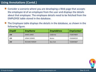 © People Strategists www.peoplestrategists.com Slide 52 of 45
Consider a scenario where you are developing a Web page that accepts
the employee id of an employee from the user and displays the details
about that employee. The employee details need to be fetched from the
EMPLOYEE table stored in the database.
The Employee table displays the details in the database, as shown in the
following figure.
Using Annotations (Contd.)
EmpID EmpName EmpAddress EmpContact
238 JAMES JONES California 7728374859
239 JONAH DOMES Boston 7528384559
240 RICHARD PARKER New York 7238495867
 