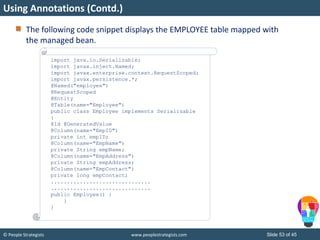 © People Strategists www.peoplestrategists.com Slide 53 of 45
The following code snippet displays the EMPLOYEE table mapped with
the managed bean.
Using Annotations (Contd.)
import java.io.Serializable;
import javax.inject.Named;
import javax.enterprise.context.RequestScoped;
import javax.persistence.*;
@Named("employee")
@RequestScoped
@Entity
@Table(name="Employee")
public class Employee implements Serializable
{
@Id @GeneratedValue
@Column(name="EmpID")
private int empID;
@Column(name="EmpName")
private String empName;
@Column(name="EmpAddress")
private String empAddress;
@Column(name="EmpContact")
private long empContact;
...............................
...............................
public Employee() {
}
}
 