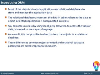 © People Strategists www.peoplestrategists.com Slide 8 of 45
Most of the object-oriented applications use relational databases to
store and manage the application data.
The relational databases represent the data in tables whereas the data in
object-oriented applications is encapsulated in a class.
You can access a class by using its objects. However, to access the tabular
data, you need to use a query language.
As a result, it is not possible to directly store the objects in a relational
database.
These differences between object-oriented and relational database
paradigms are called impedance mismatch.
Introducing ORM
 