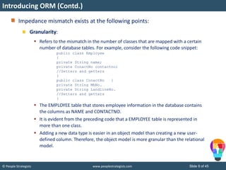 © People Strategists www.peoplestrategists.com Slide 9 of 45
Impedance mismatch exists at the following points:
Granularity:
 Refers to the mismatch in the number of classes that are mapped with a certain
number of database tables. For example, consider the following code snippet:
public class Employee
{
private String name;
private ConactNo contactno;
//Setters and getters
}
public class ConactNo {
private String MbNo.
private String LandlineNo.
//Setters and getters
}
 The EMPLOYEE table that stores employee information in the database contains
the columns as NAME and CONTACTNO.
 It is evident from the preceding code that a EMPLOYEE table is represented in
more than one class.
 Adding a new data type is easier in an object model than creating a new user-
defined column. Therefore, the object model is more granular than the relational
model.
Introducing ORM (Contd.)
 