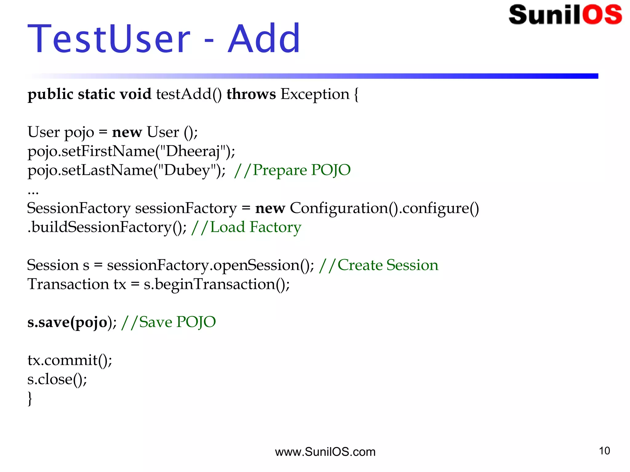 www.SunilOS.com 10
TestUser - Add
public static void testAdd() throws Exception {
User pojo = new User ();
pojo.setFirstName("Dheeraj");
pojo.setLastName("Dubey"); //Prepare POJO
...
SessionFactory sessionFactory = new Configuration().configure()
.buildSessionFactory(); //Load Factory
Session s = sessionFactory.openSession(); //Create Session
Transaction tx = s.beginTransaction();
s.save(pojo); //Save POJO
tx.commit();
s.close();
}
 