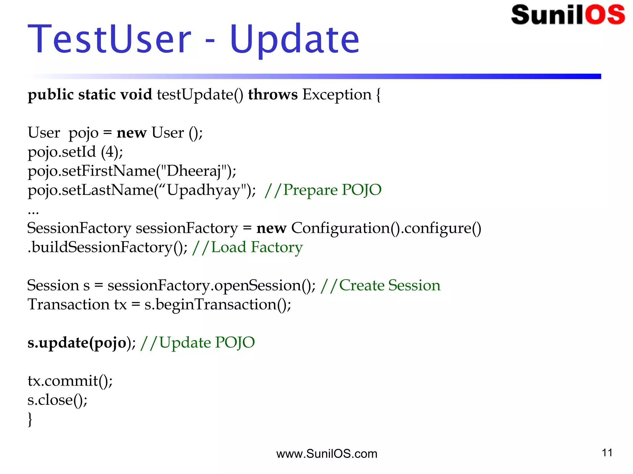 www.SunilOS.com 11
TestUser - Update
public static void testUpdate() throws Exception {
User pojo = new User ();
pojo.setId (4);
pojo.setFirstName("Dheeraj");
pojo.setLastName(“Upadhyay"); //Prepare POJO
...
SessionFactory sessionFactory = new Configuration().configure()
.buildSessionFactory(); //Load Factory
Session s = sessionFactory.openSession(); //Create Session
Transaction tx = s.beginTransaction();
s.update(pojo); //Update POJO
tx.commit();
s.close();
}
 