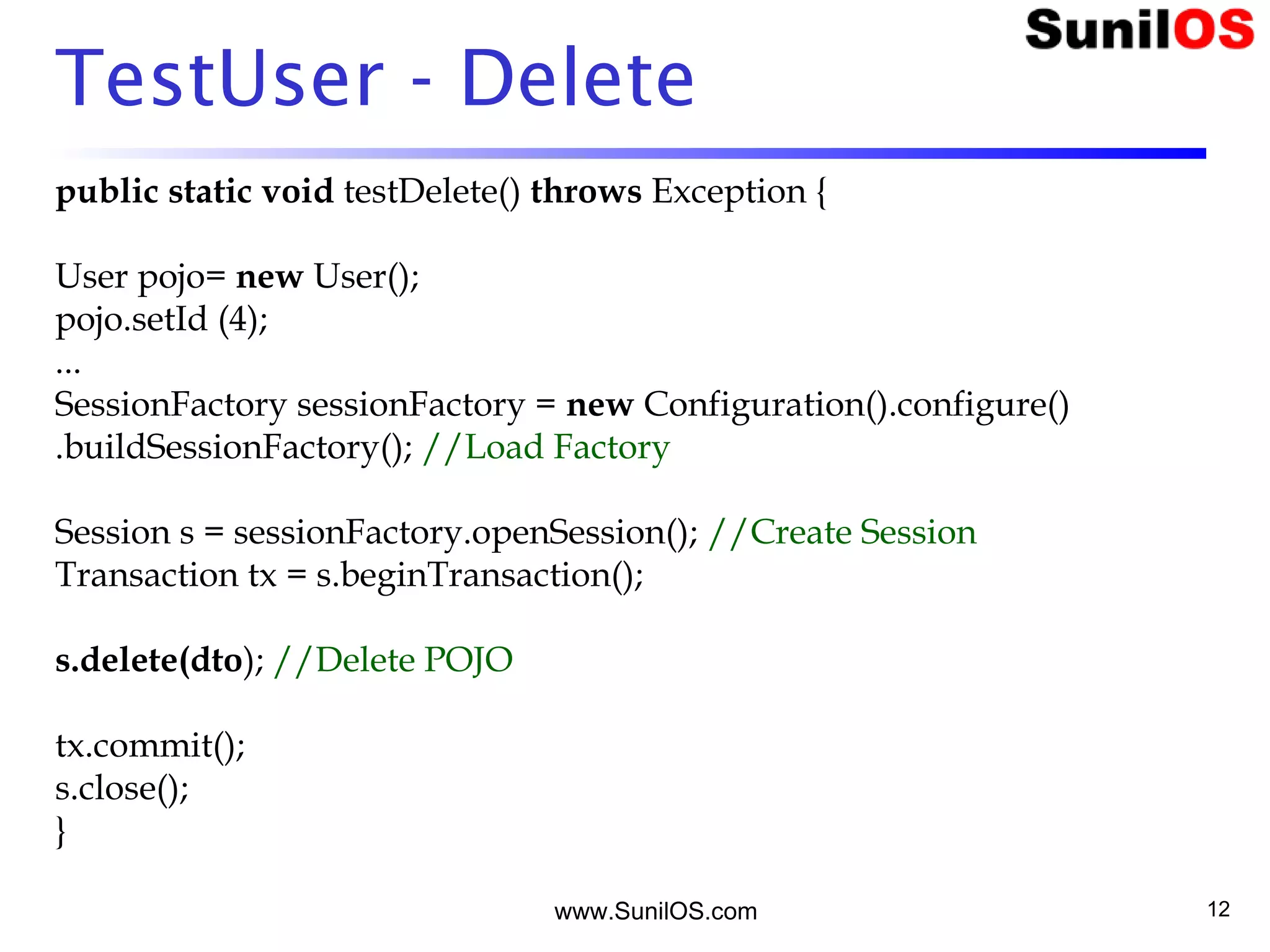 www.SunilOS.com 12
TestUser - Delete
public static void testDelete() throws Exception {
User pojo= new User();
pojo.setId (4);
...
SessionFactory sessionFactory = new Configuration().configure()
.buildSessionFactory(); //Load Factory
Session s = sessionFactory.openSession(); //Create Session
Transaction tx = s.beginTransaction();
s.delete(dto); //Delete POJO
tx.commit();
s.close();
}
 