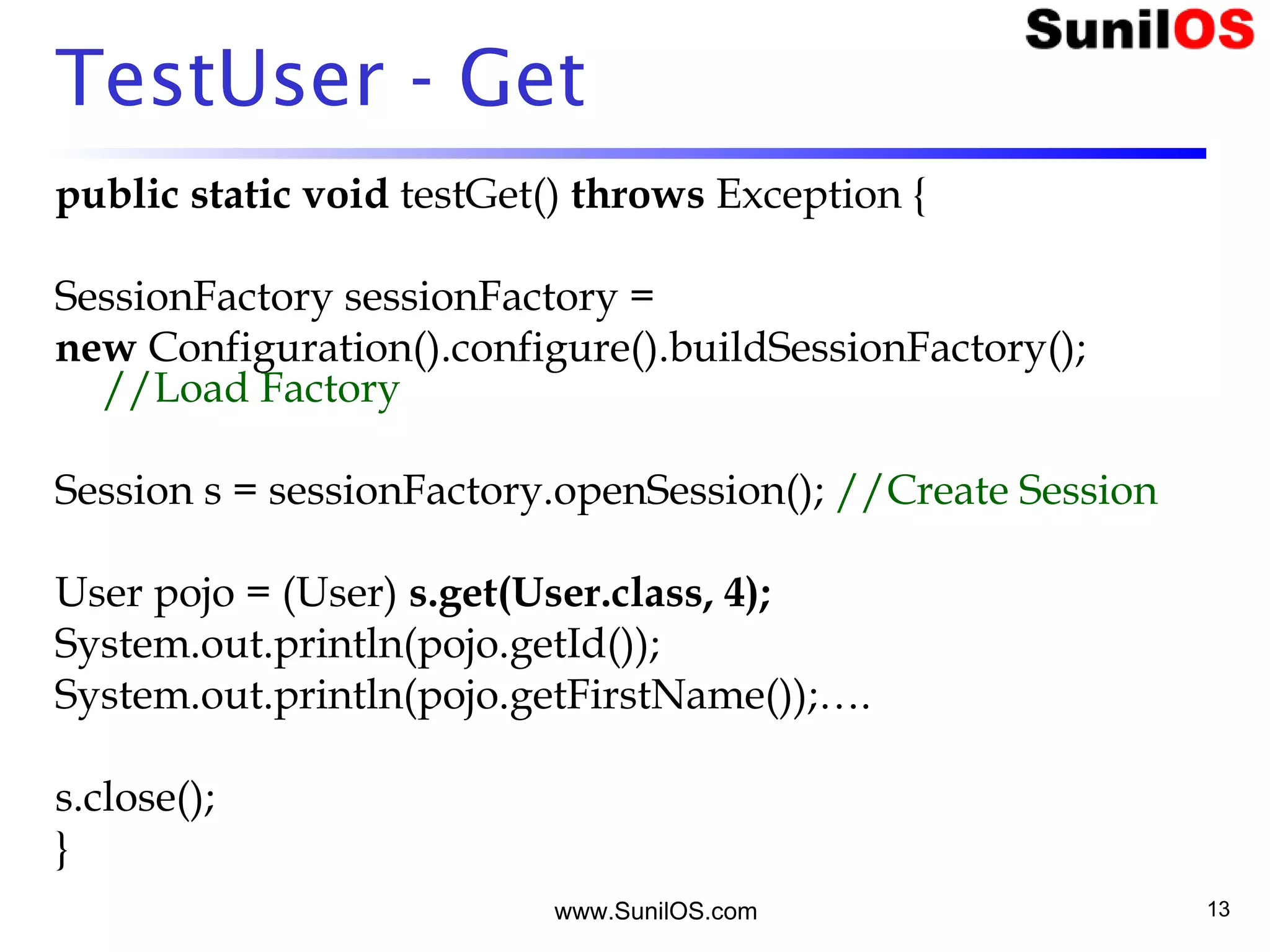 www.SunilOS.com 13
TestUser - Get
public static void testGet() throws Exception {
SessionFactory sessionFactory =
new Configuration().configure().buildSessionFactory();
//Load Factory
Session s = sessionFactory.openSession(); //Create Session
User pojo = (User) s.get(User.class, 4);
System.out.println(pojo.getId());
System.out.println(pojo.getFirstName());….
s.close();
}
 