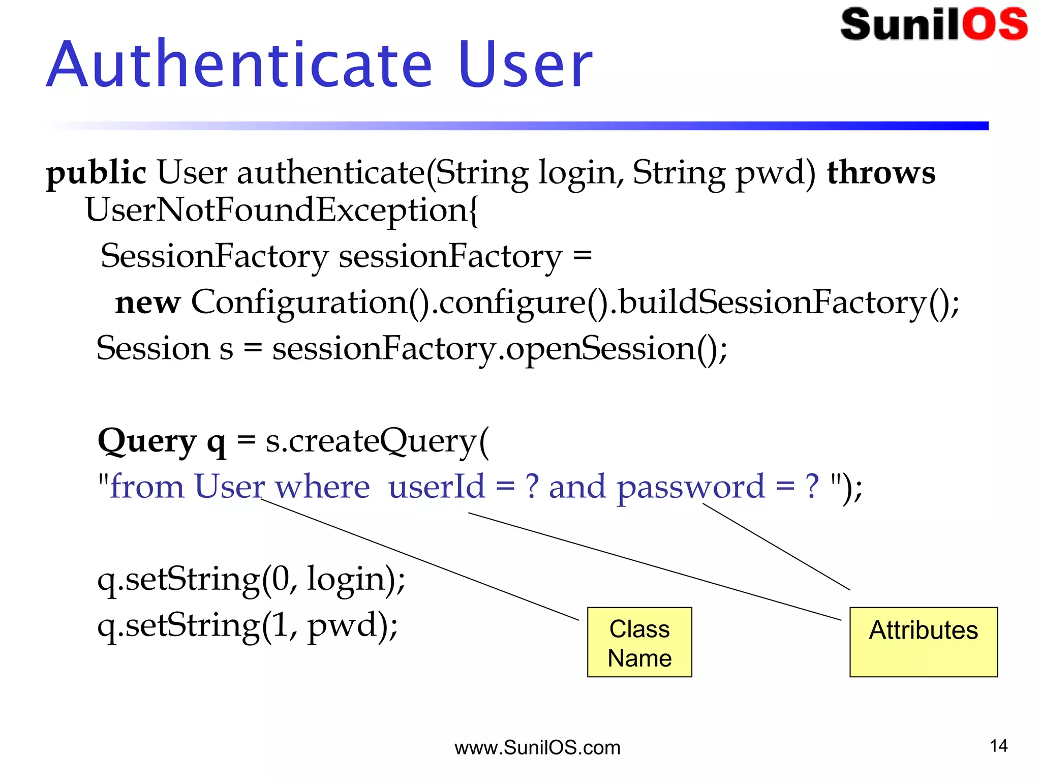 www.SunilOS.com 14
Authenticate User
public User authenticate(String login, String pwd) throws
UserNotFoundException{
SessionFactory sessionFactory =
new Configuration().configure().buildSessionFactory();
Session s = sessionFactory.openSession();
Query q = s.createQuery(
"from User where userId = ? and password = ? ");
q.setString(0, login);
q.setString(1, pwd); Class
Name
Attributes
 