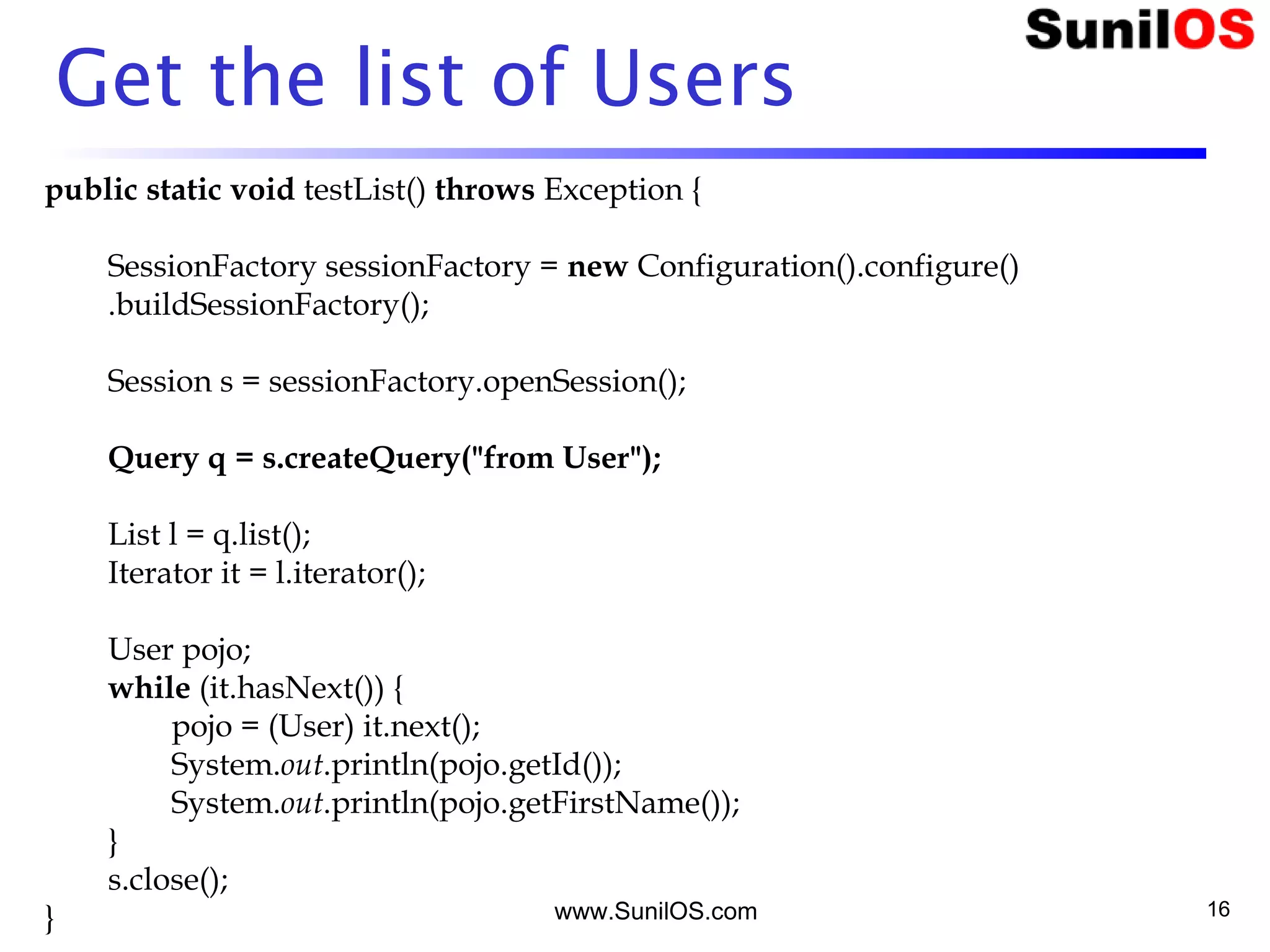 www.SunilOS.com 16
Get the list of Users
public static void testList() throws Exception {
SessionFactory sessionFactory = new Configuration().configure()
.buildSessionFactory();
Session s = sessionFactory.openSession();
Query q = s.createQuery("from User");
List l = q.list();
Iterator it = l.iterator();
User pojo;
while (it.hasNext()) {
pojo = (User) it.next();
System.out.println(pojo.getId());
System.out.println(pojo.getFirstName());
}
s.close();
}
 