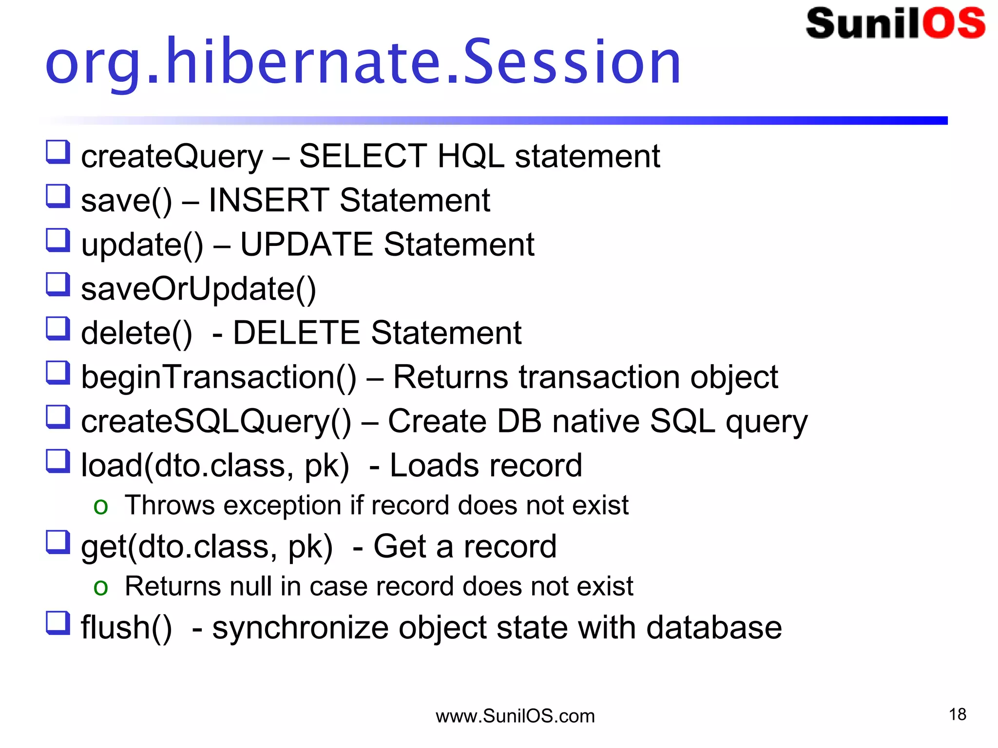 www.SunilOS.com 18
org.hibernate.Session
 createQuery – SELECT HQL statement
 save() – INSERT Statement
 update() – UPDATE Statement
 saveOrUpdate()
 delete() - DELETE Statement
 beginTransaction() – Returns transaction object
 createSQLQuery() – Create DB native SQL query
 load(dto.class, pk) - Loads record
o Throws exception if record does not exist
 get(dto.class, pk) - Get a record
o Returns null in case record does not exist
 flush() - synchronize object state with database
 