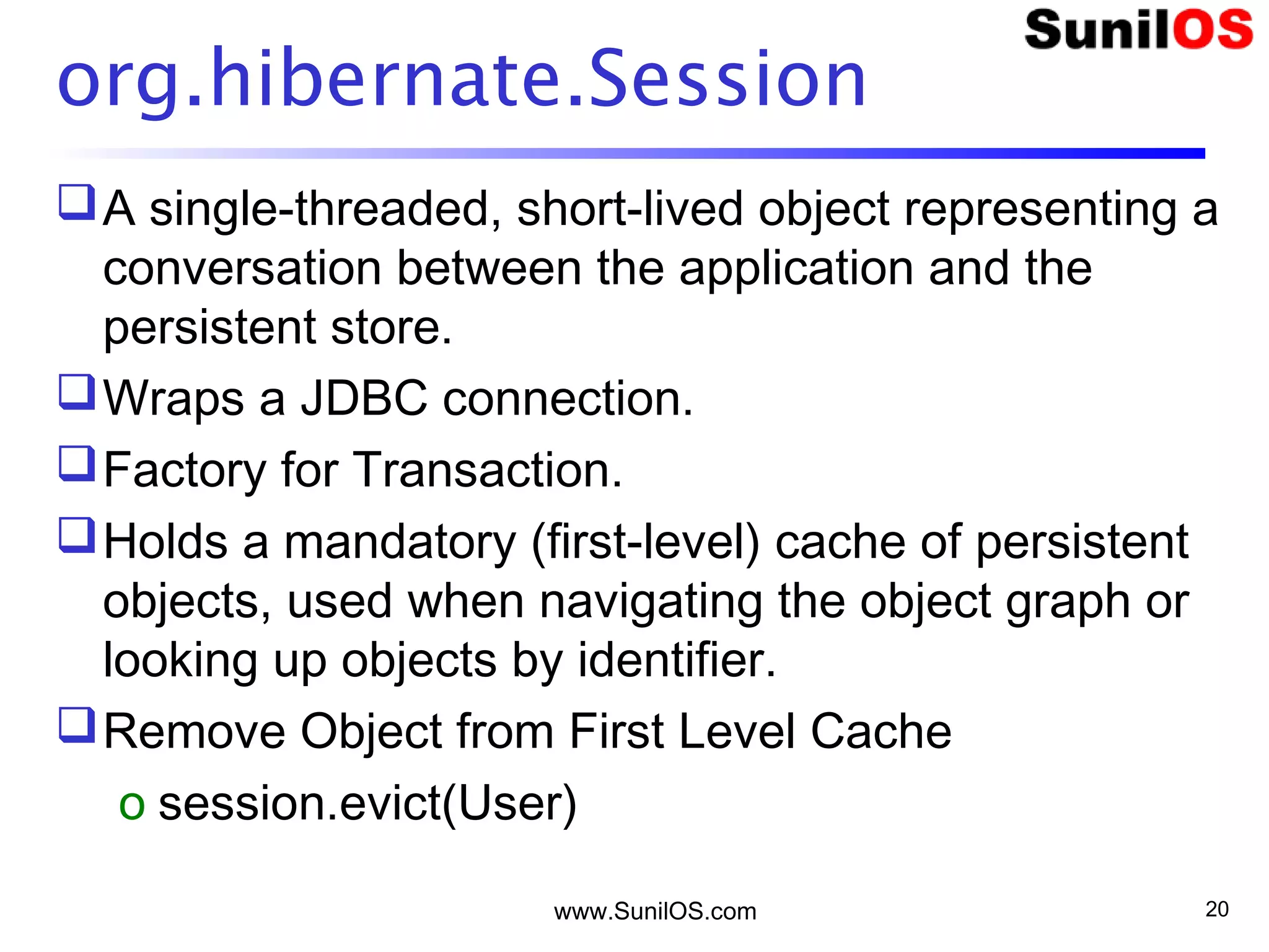 www.SunilOS.com 20
org.hibernate.Session
A single-threaded, short-lived object representing a
conversation between the application and the
persistent store.
Wraps a JDBC connection.
Factory for Transaction.
Holds a mandatory (first-level) cache of persistent
objects, used when navigating the object graph or
looking up objects by identifier.
Remove Object from First Level Cache
o session.evict(User)
 