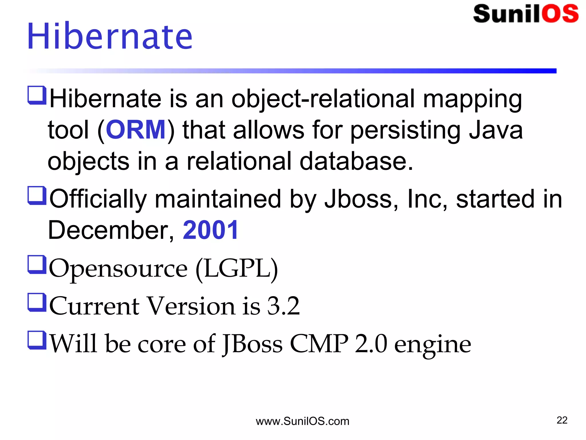 www.SunilOS.com 22
Hibernate
Hibernate is an object-relational mapping
tool (ORM) that allows for persisting Java
objects in a relational database.
Officially maintained by Jboss, Inc, started in
December, 2001
Opensource (LGPL)
Current Version is 3.2
Will be core of JBoss CMP 2.0 engine
 