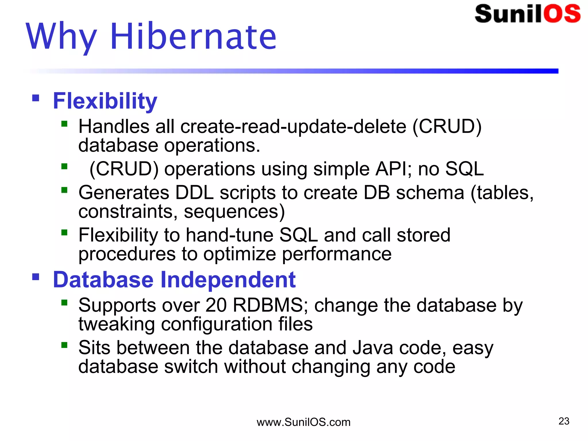 www.SunilOS.com 23
Why Hibernate
 Flexibility
 Handles all create-read-update-delete (CRUD)
database operations.
 (CRUD) operations using simple API; no SQL
 Generates DDL scripts to create DB schema (tables,
constraints, sequences)
 Flexibility to hand-tune SQL and call stored
procedures to optimize performance
 Database Independent
 Supports over 20 RDBMS; change the database by
tweaking configuration files
 Sits between the database and Java code, easy
database switch without changing any code
 