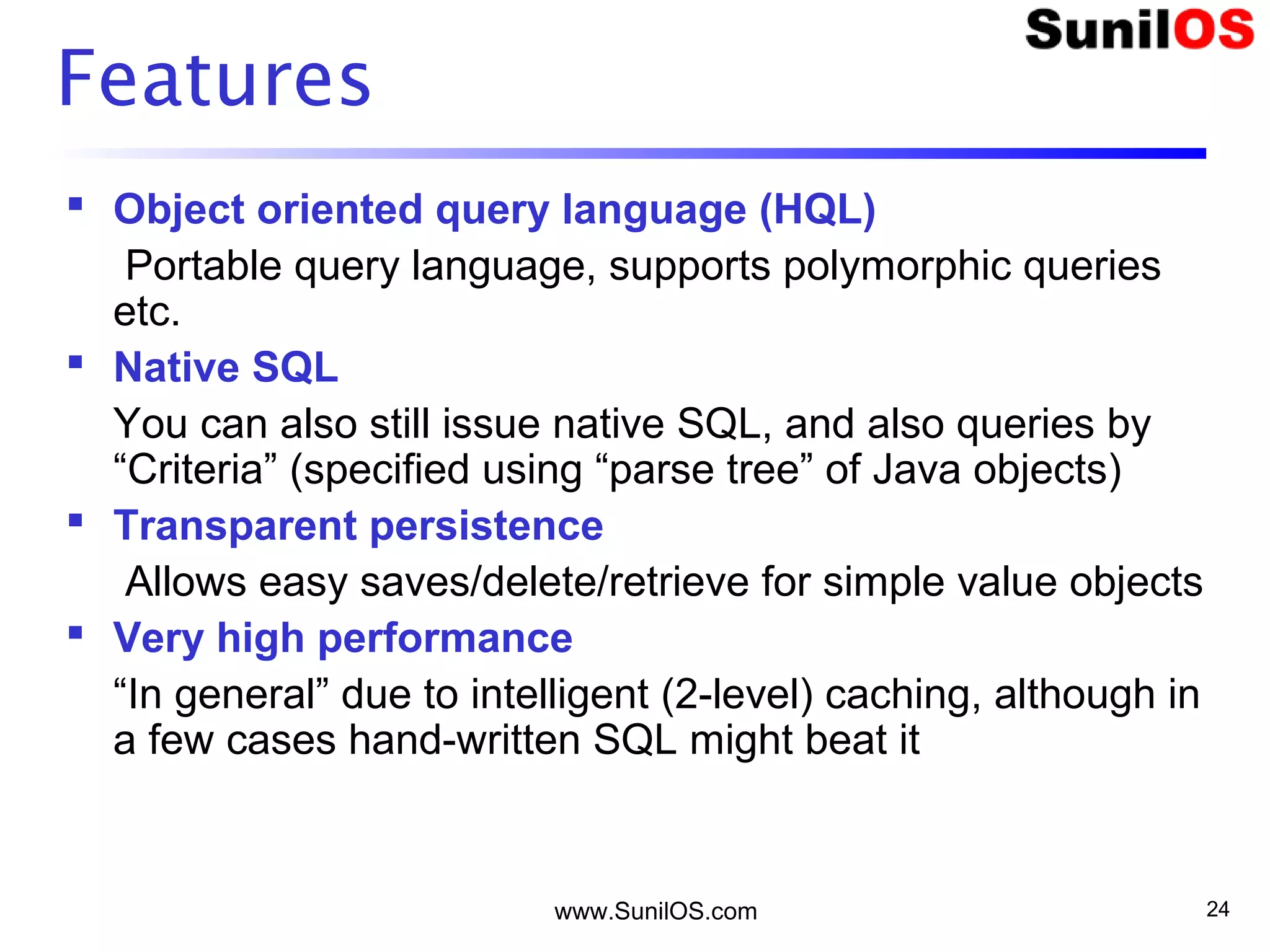 www.SunilOS.com 24
Features
 Object oriented query language (HQL)
Portable query language, supports polymorphic queries
etc.
 Native SQL
You can also still issue native SQL, and also queries by
“Criteria” (specified using “parse tree” of Java objects)
 Transparent persistence
Allows easy saves/delete/retrieve for simple value objects
 Very high performance
“In general” due to intelligent (2-level) caching, although in
a few cases hand-written SQL might beat it
 