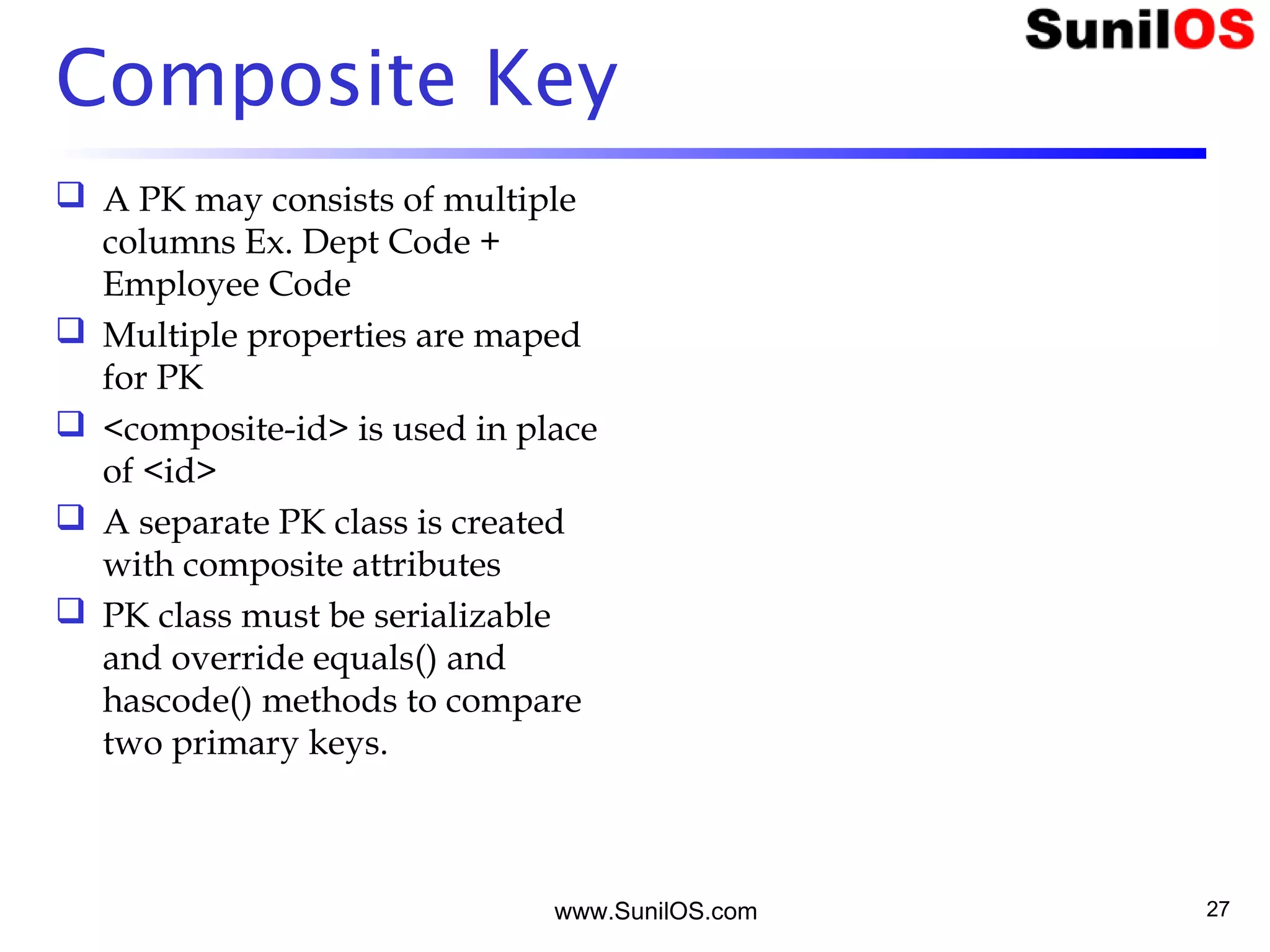 Composite Key
 A PK may consists of multiple
columns Ex. Dept Code +
Employee Code
 Multiple properties are maped
for PK
 <composite-id> is used in place
of <id>
 A separate PK class is created
with composite attributes
 PK class must be serializable
and override equals() and
hascode() methods to compare
two primary keys.
www.SunilOS.com 27
 